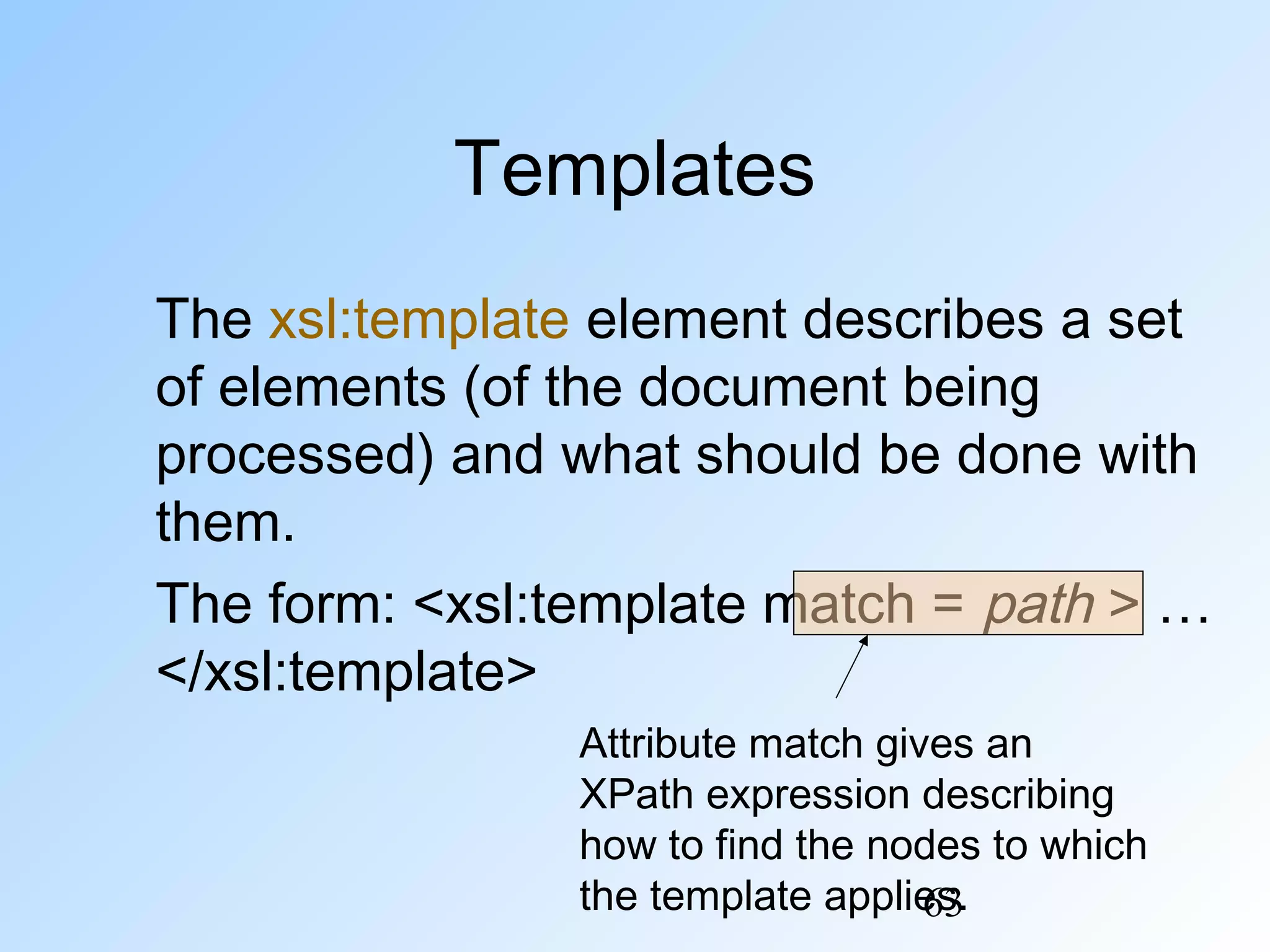 63
Templates
The xsl:template element describes a set
of elements (of the document being
processed) and what should be done with
them.
The form: <xsl:template match = path > …
</xsl:template>
Attribute match gives an
XPath expression describing
how to find the nodes to which
the template applies.
 