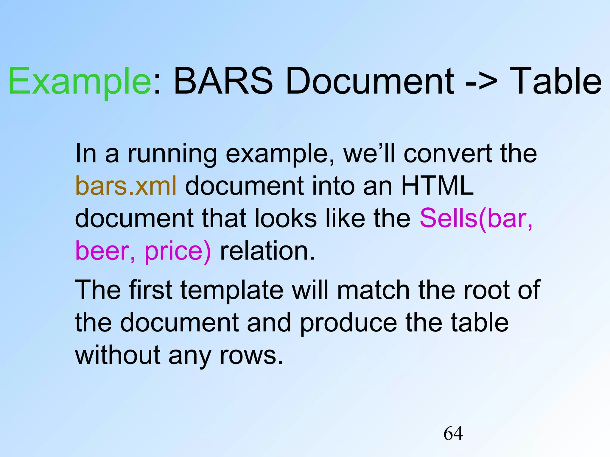 64
Example: BARS Document -> Table
In a running example, we’ll convert the
bars.xml document into an HTML
document that looks like the Sells(bar,
beer, price) relation.
The first template will match the root of
the document and produce the table
without any rows.
 