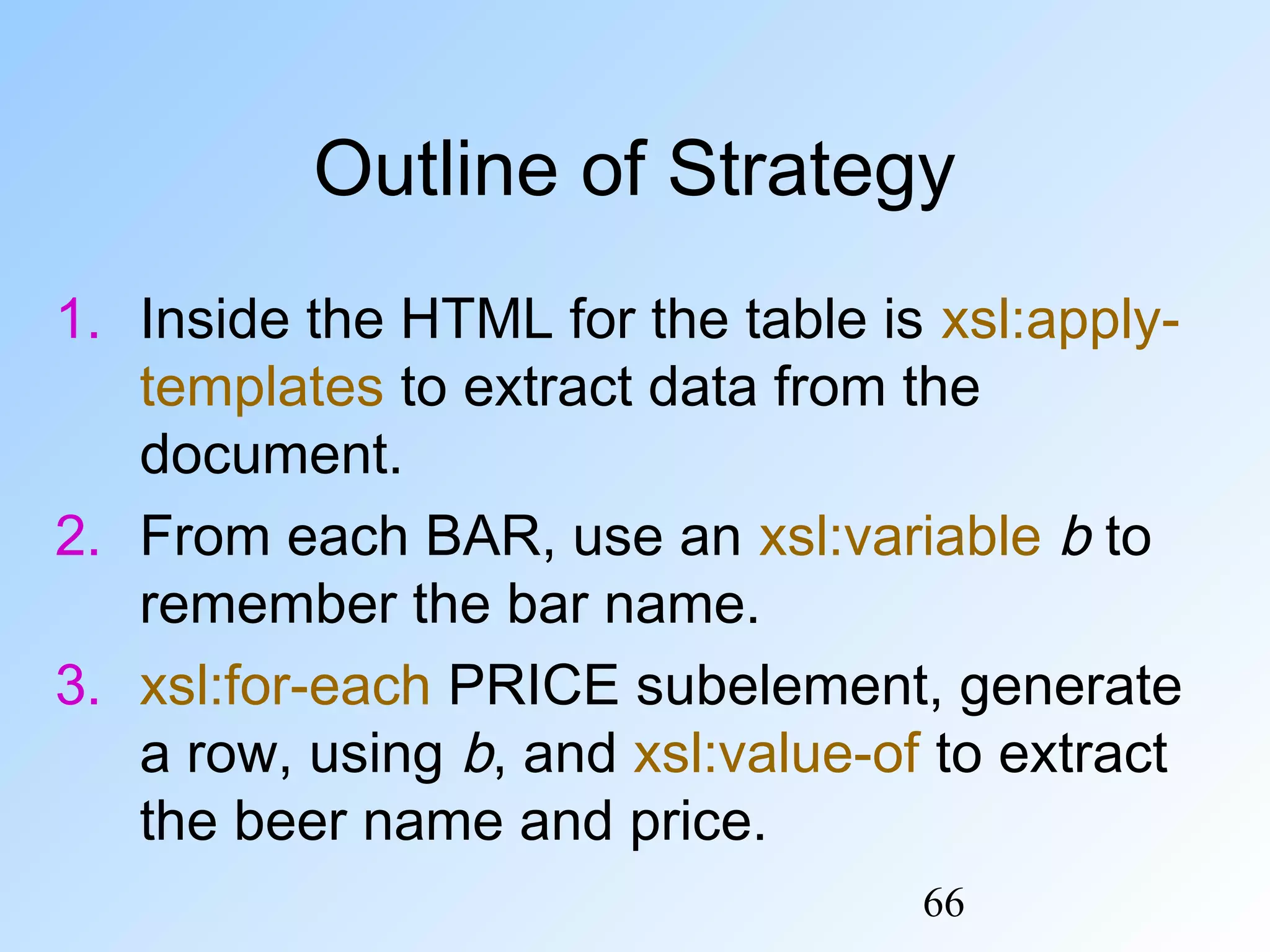 66
Outline of Strategy
1. Inside the HTML for the table is xsl:apply-
templates to extract data from the
document.
2. From each BAR, use an xsl:variable b to
remember the bar name.
3. xsl:for-each PRICE subelement, generate
a row, using b, and xsl:value-of to extract
the beer name and price.
 