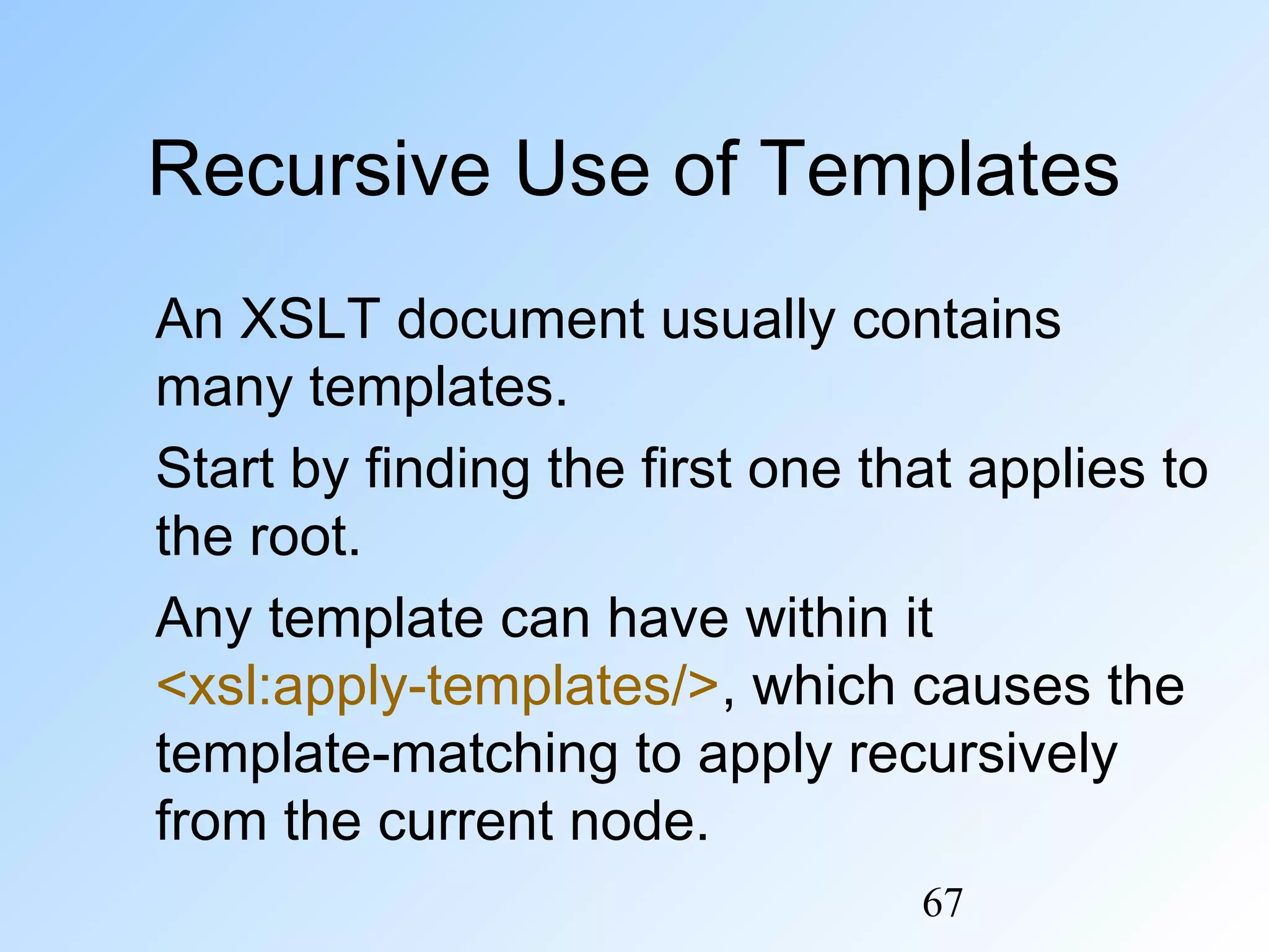 67
Recursive Use of Templates
An XSLT document usually contains
many templates.
Start by finding the first one that applies to
the root.
Any template can have within it
<xsl:apply-templates/>, which causes the
template-matching to apply recursively
from the current node.
 