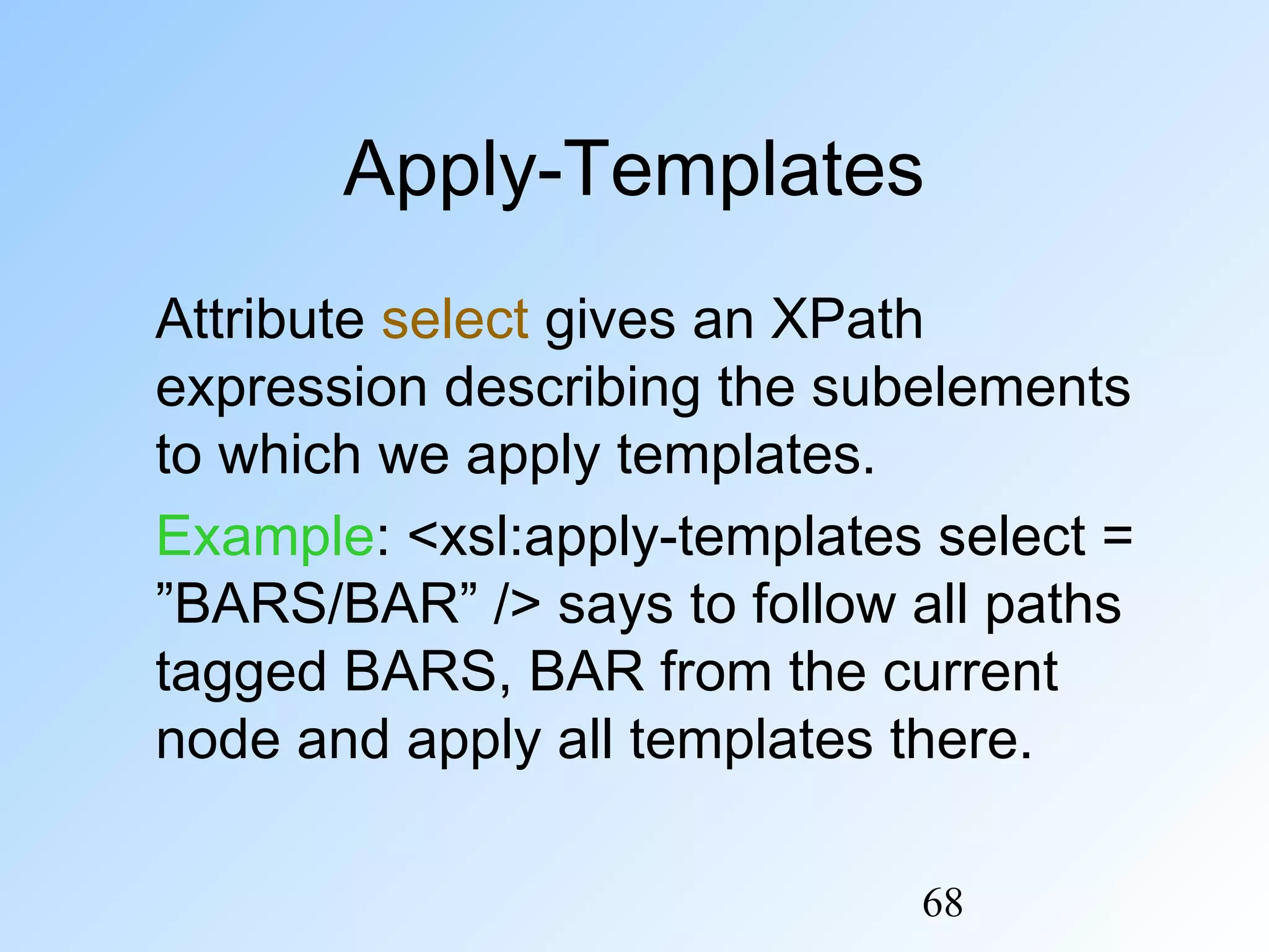 68
Apply-Templates
Attribute select gives an XPath
expression describing the subelements
to which we apply templates.
Example: <xsl:apply-templates select =
”BARS/BAR” /> says to follow all paths
tagged BARS, BAR from the current
node and apply all templates there.
 