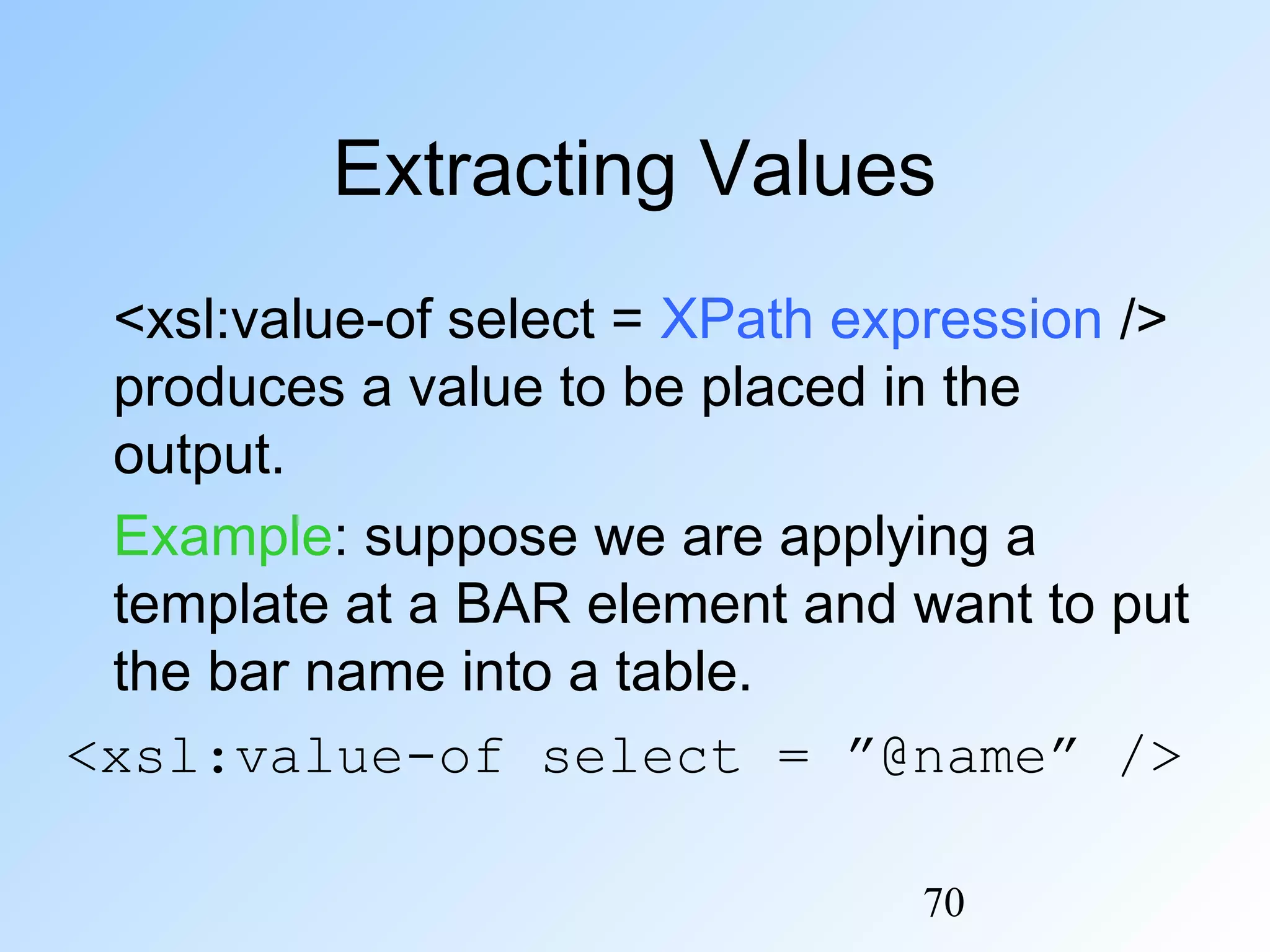 70
Extracting Values
<xsl:value-of select = XPath expression />
produces a value to be placed in the
output.
Example: suppose we are applying a
template at a BAR element and want to put
the bar name into a table.
<xsl:value-of select = ”@name” />
 