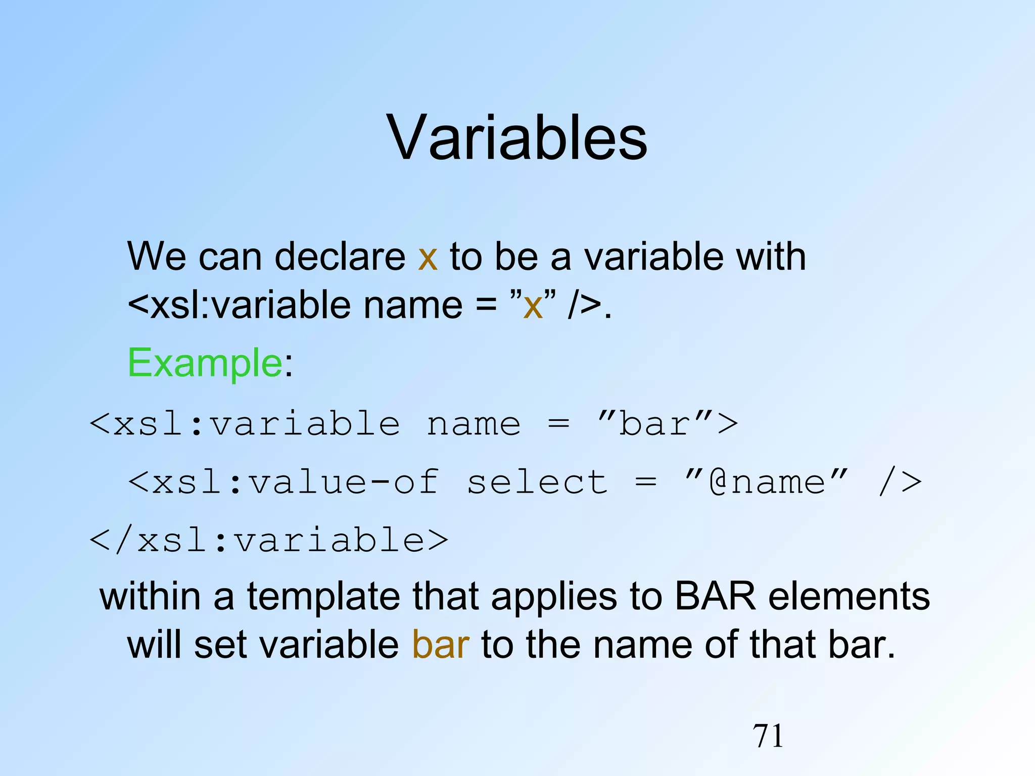 71
Variables
We can declare x to be a variable with
<xsl:variable name = ”x” />.
Example:
<xsl:variable name = ”bar”>
<xsl:value-of select = ”@name” />
</xsl:variable>
within a template that applies to BAR elements
will set variable bar to the name of that bar.
 
