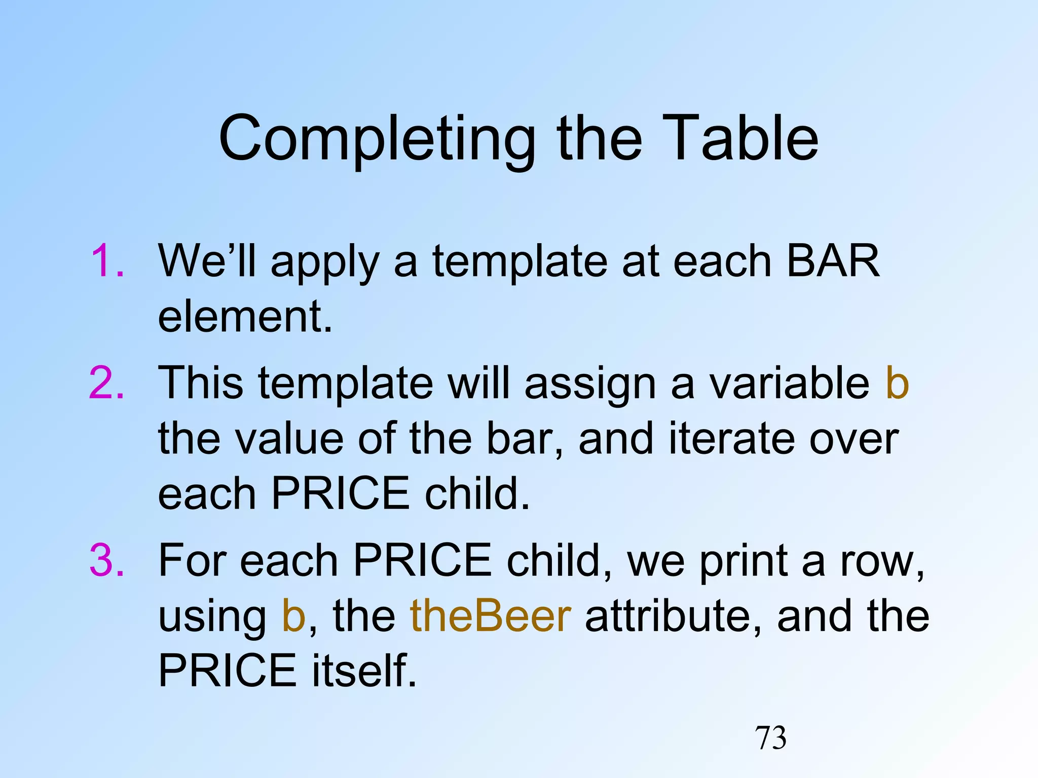 73
Completing the Table
1. We’ll apply a template at each BAR
element.
2. This template will assign a variable b
the value of the bar, and iterate over
each PRICE child.
3. For each PRICE child, we print a row,
using b, the theBeer attribute, and the
PRICE itself.
 