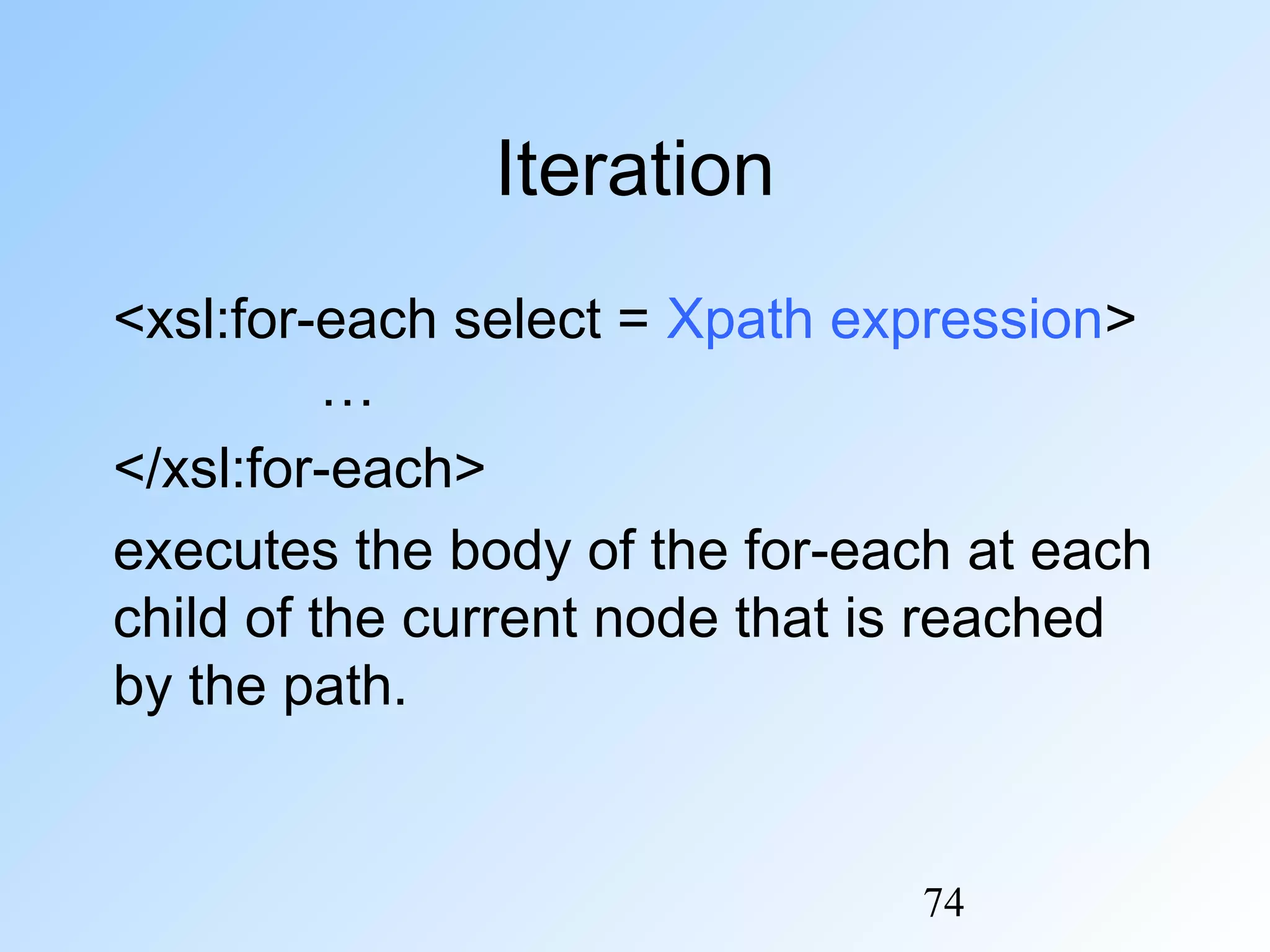 74
Iteration
<xsl:for-each select = Xpath expression>
…
</xsl:for-each>
executes the body of the for-each at each
child of the current node that is reached
by the path.
 