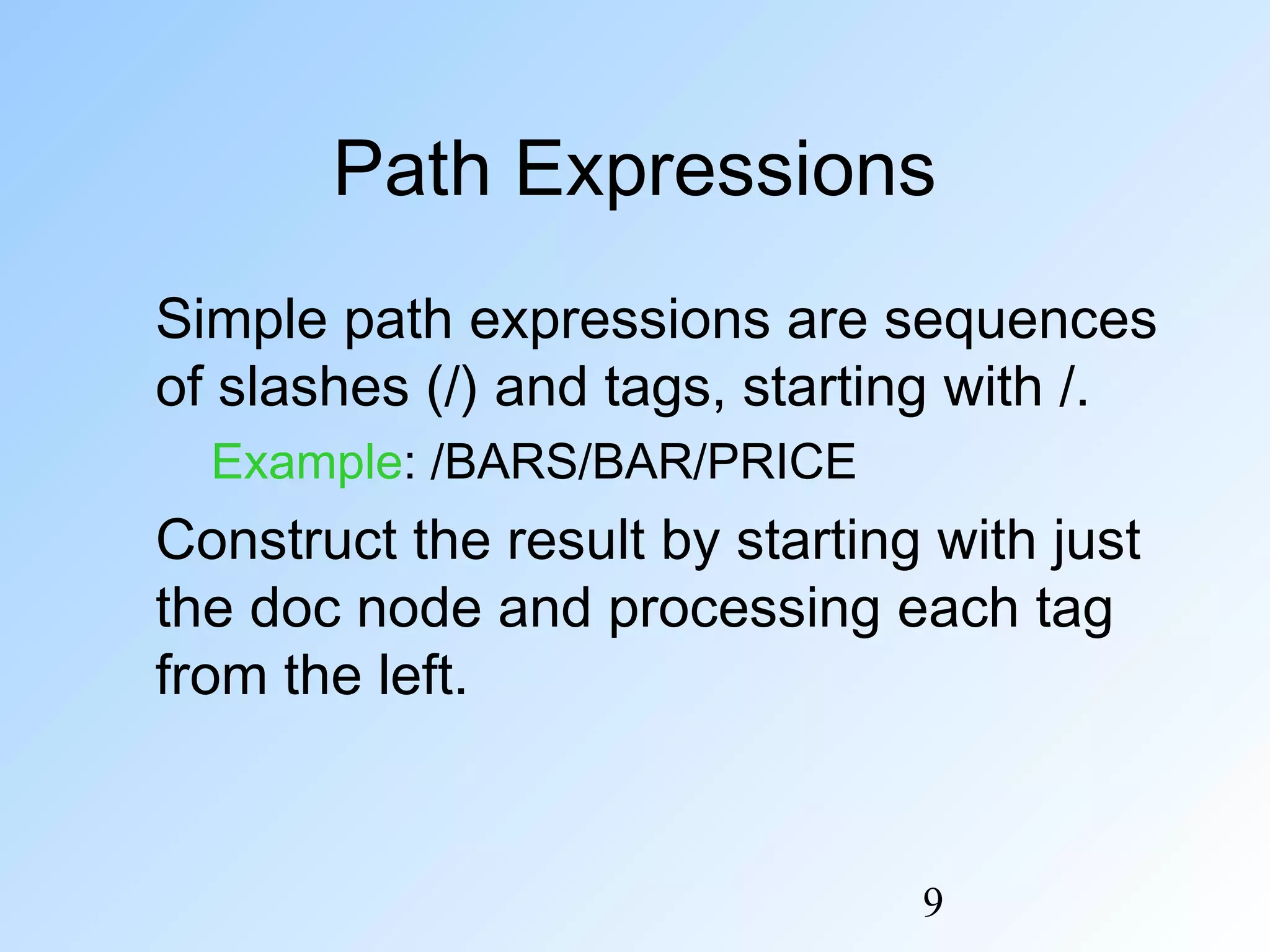9
Path Expressions
Simple path expressions are sequences
of slashes (/) and tags, starting with /.
Example: /BARS/BAR/PRICE
Construct the result by starting with just
the doc node and processing each tag
from the left.
 