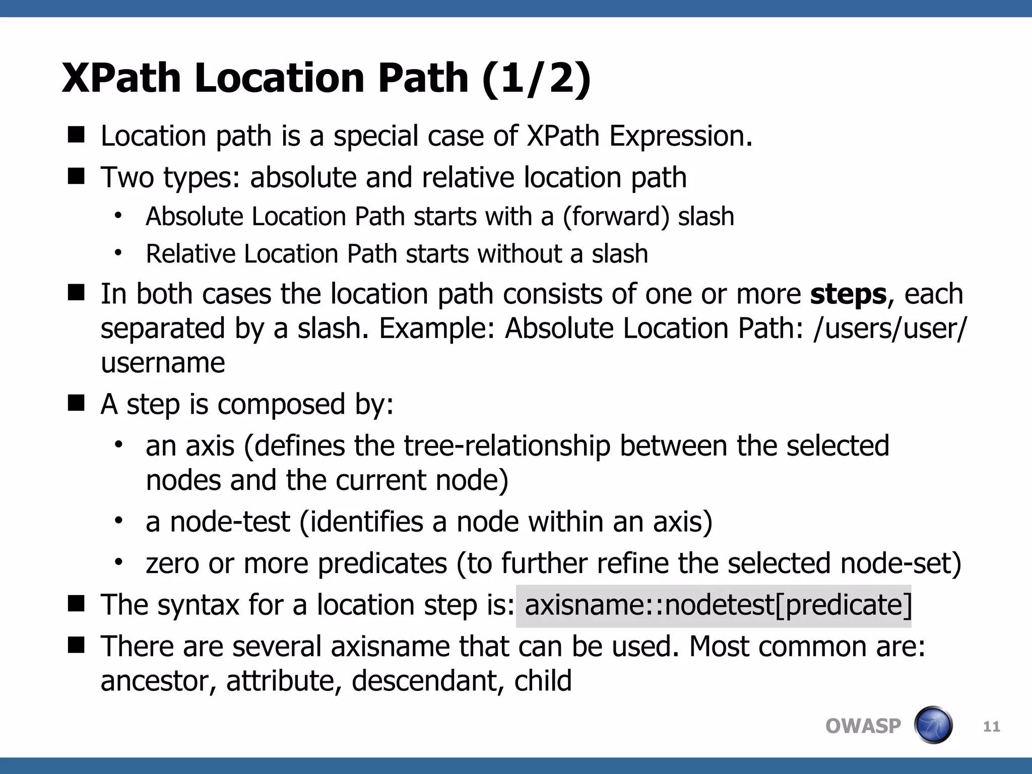 XPath Location Path (1/2) Location path is a special case of XPath Expression. Two types: absolute and relative location path Absolute Location Path starts with a (forward) slash Relative Location Path starts without a slash In both cases the location path consists of one or more  steps , each separated by a slash. Example: Absolute Location Path: /users/user/username A step is composed by: an axis (defines the tree-relationship between the selected nodes and the current node) a node-test (identifies a node within an axis) zero or more predicates (to further refine the selected node-set) The syntax for a location step is: axisname::nodetest[predicate] There are several axisname that can be used. Most common are: ancestor, attribute, descendant, child 