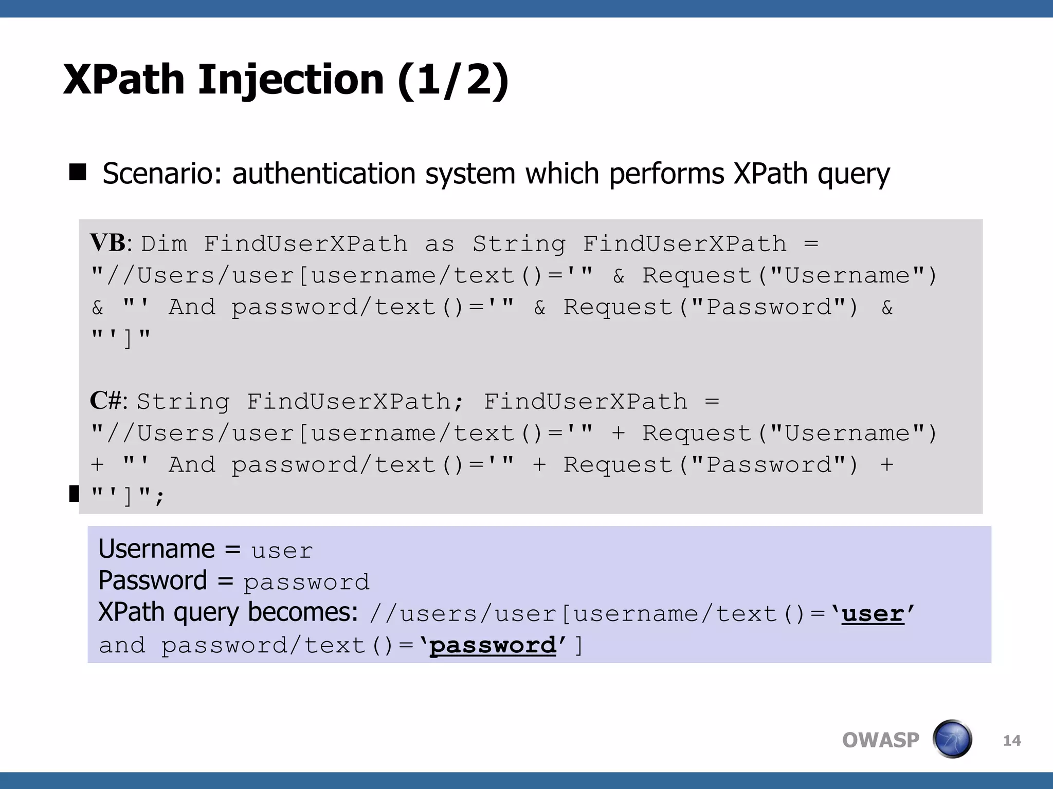 XPath Injection (1/2) Scenario: authentication system which performs XPath query This is a standard authentication query. VB :  Dim FindUserXPath as String FindUserXPath = &quot;//Users/user[username/text()='&quot; & Request(&quot;Username&quot;) & &quot;' And password/text()='&quot; & Request(&quot;Password&quot;) & &quot;']&quot;   C# :  String FindUserXPath; FindUserXPath = &quot;//Users/user[username/text()='&quot; + Request(&quot;Username&quot;) + &quot;' And password/text()='&quot; + Request(&quot;Password&quot;) + &quot;']&quot;; Username =  user Password =  password XPath query becomes:  //users/user[username/text()=‘ user ’ and password/text()=‘ password ’] 