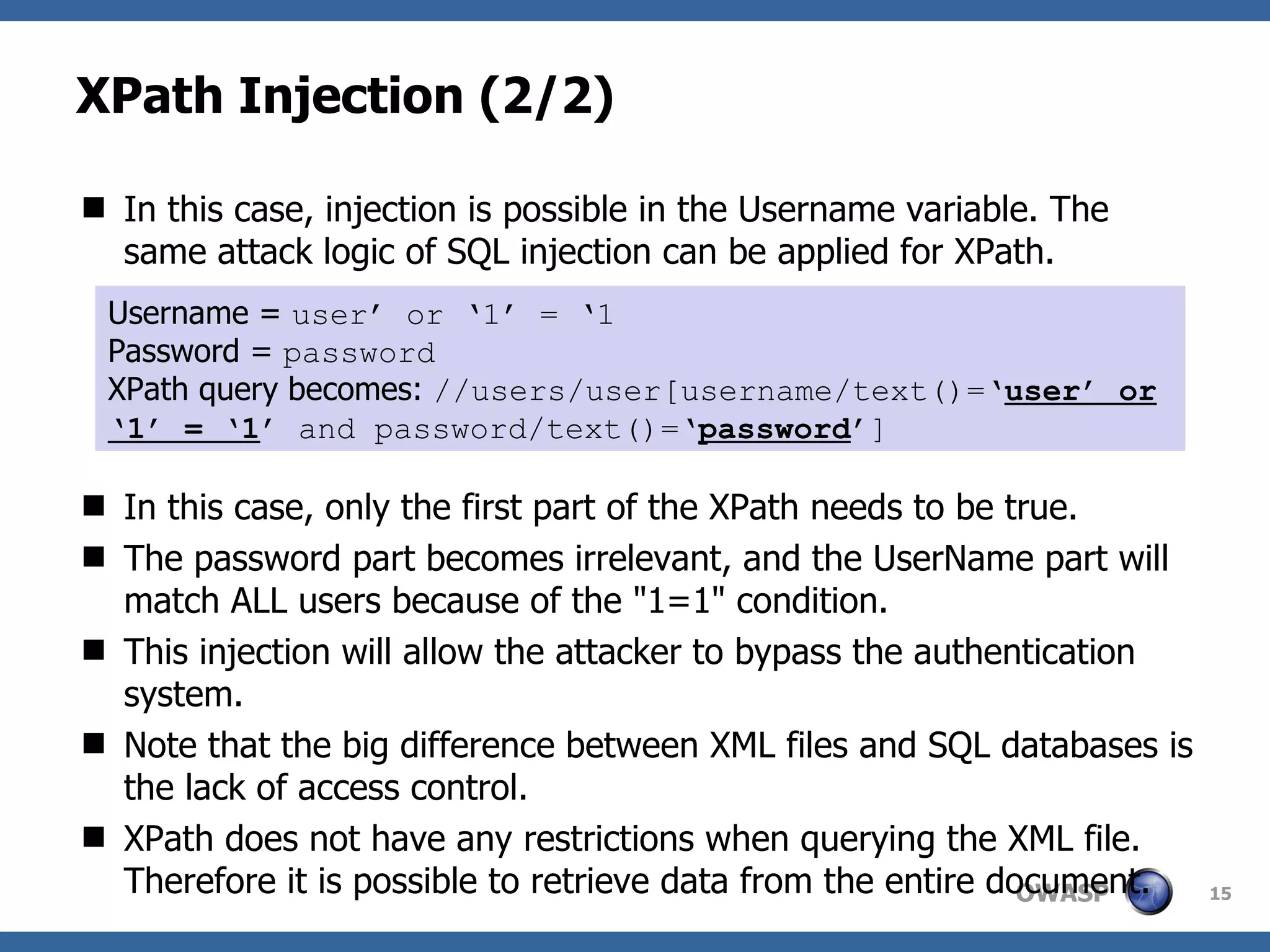 XPath Injection (2/2) In this case, injection is possible in the Username variable. The same attack logic of SQL injection can be applied for XPath. In this case, only the first part of the XPath needs to be true. The password part becomes irrelevant, and the UserName part will match ALL users because of the &quot;1=1&quot; condition. This injection will allow the attacker to bypass the authentication system. Note that the big difference between XML files and SQL databases is the lack of access control.  XPath does not have any restrictions when querying the XML file. Therefore it is possible to retrieve data from the entire document. Username =  user’ or ‘1’ = ‘1 Password =  password XPath query becomes:  //users/user[username/text()=‘ user’ or ‘1’ = ‘1 ’ and password/text()=‘ password ’] 