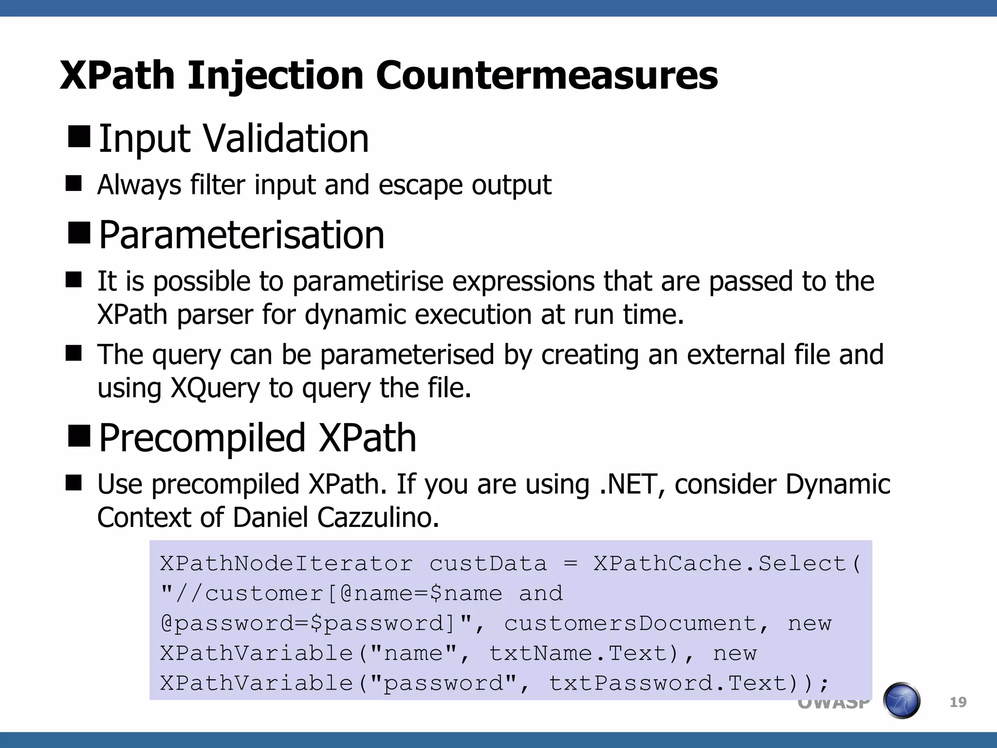 XPath Injection Countermeasures Input Validation Always filter input and escape output Parameterisation It is possible to parametirise expressions that are passed to the XPath parser for dynamic execution at run time. The query can be parameterised by creating an external file and using XQuery to query the file. Precompiled XPath Use precompiled XPath. If you are using .NET, consider Dynamic Context of Daniel Cazzulino. XPathNodeIterator custData = XPathCache.Select( &quot;//customer[@name=$name and @password=$password]&quot;, customersDocument, new XPathVariable(&quot;name&quot;, txtName.Text), new XPathVariable(&quot;password&quot;, txtPassword.Text)); 