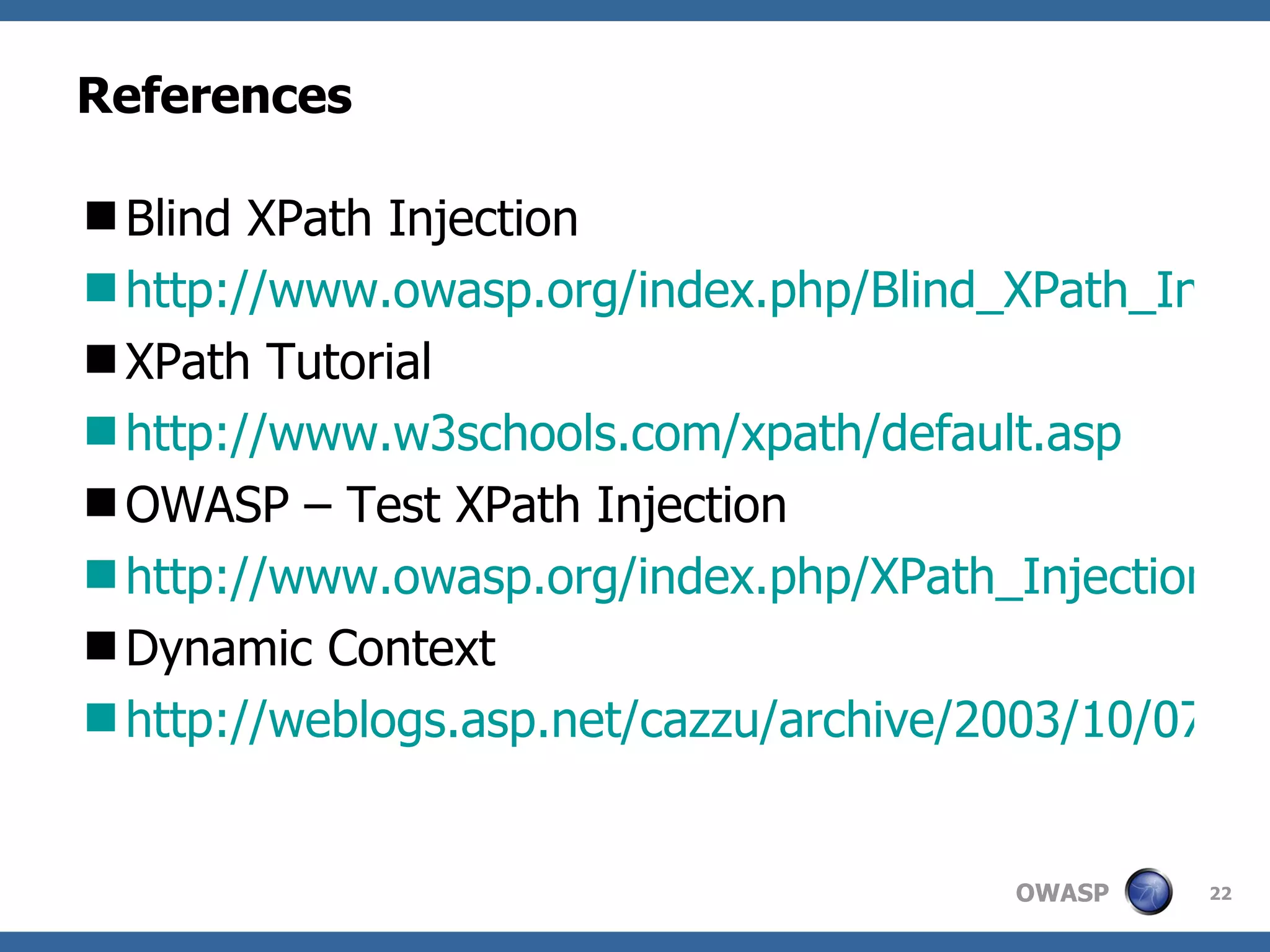 References Blind XPath Injection http://www.owasp.org/index.php/Blind_XPath_Injection XPath Tutorial http://www.w3schools.com/xpath/default.asp OWASP – Test XPath Injection http://www.owasp.org/index.php/XPath_Injection_Testing_AoC Dynamic Context http://weblogs.asp.net/cazzu/archive/2003/10/07/30888.aspx 