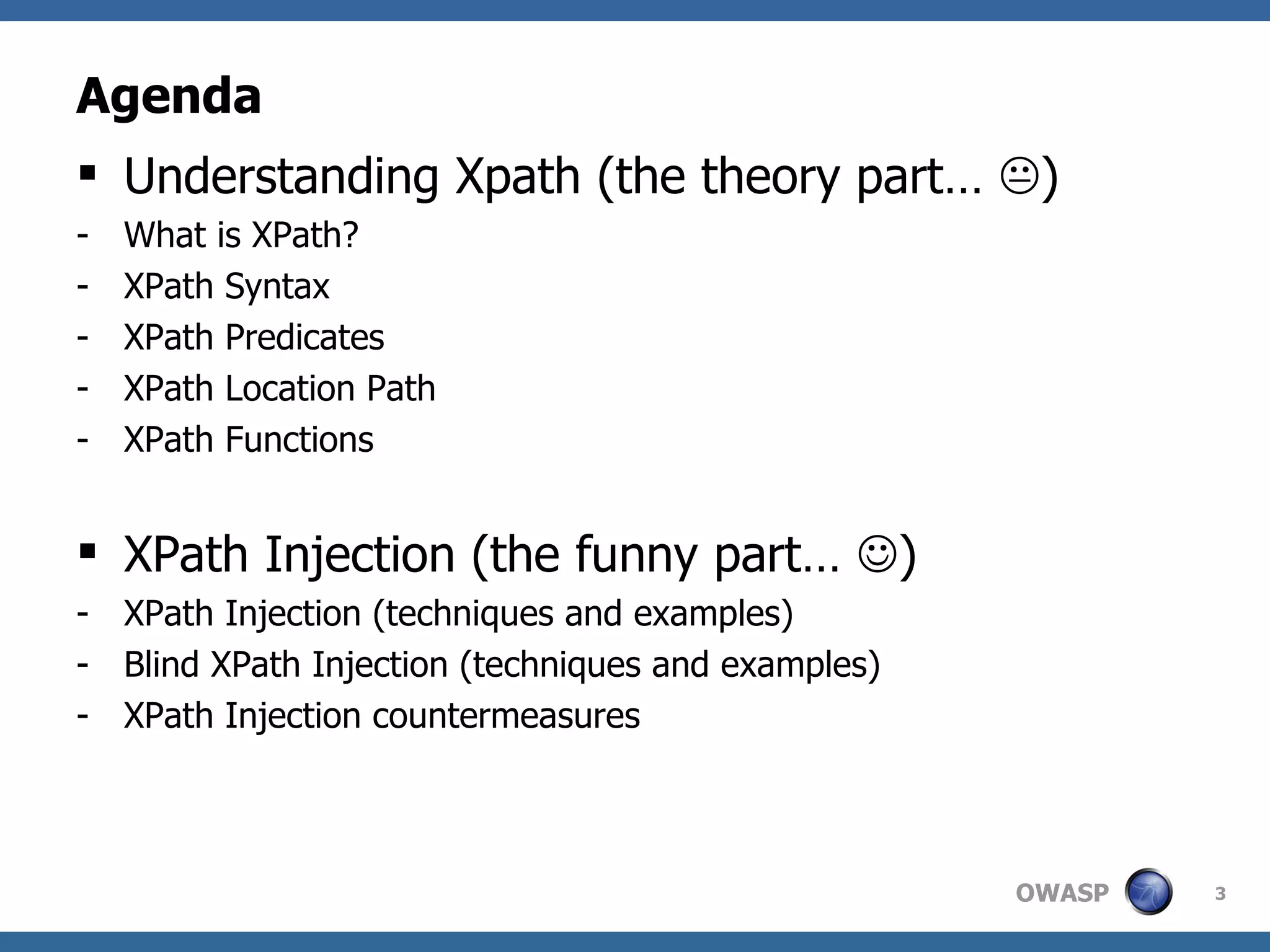 Agenda Understanding Xpath (the theory part…   ) What is XPath? XPath Syntax XPath Predicates XPath Location Path XPath Functions XPath Injection (the funny part…   ) XPath Injection (techniques and examples) Blind XPath Injection (techniques and examples) XPath Injection countermeasures 