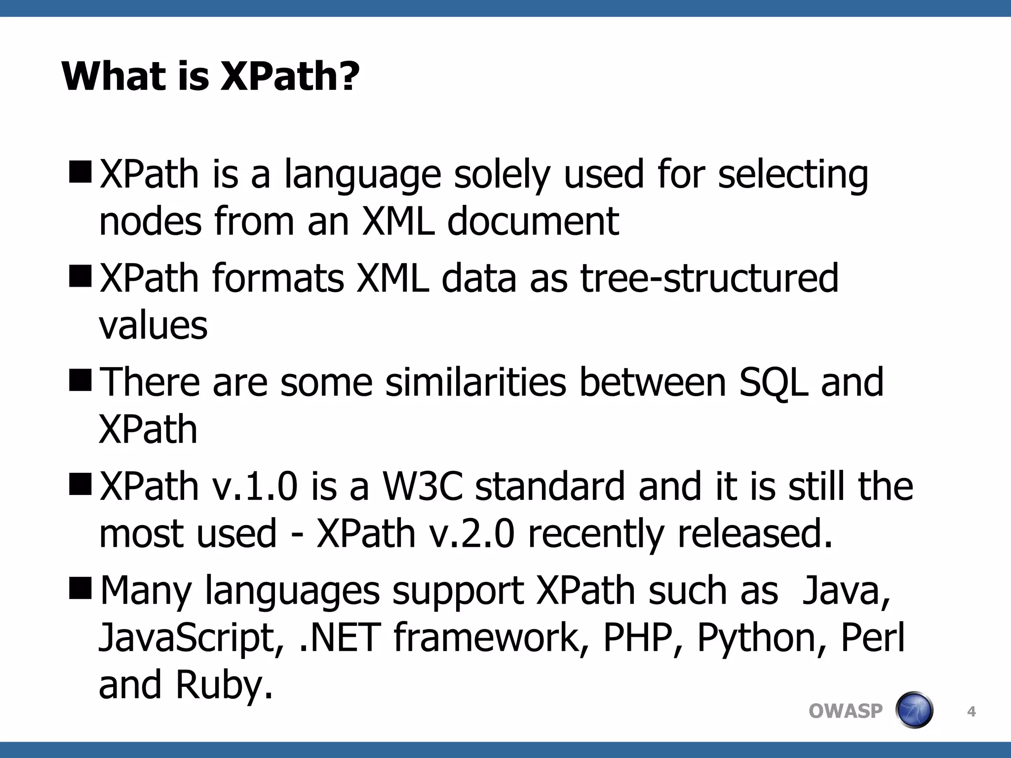 What is XPath? XPath is a language  solely used  for selecting nodes from an XML document XPath formats XML data as tree-structured values There are some similarities between SQL and XPath XPath v.1.0 is a W3C standard and it is still the most used - XPath v.2.0 recently released. Many languages support XPath such as  Java, JavaScript, .NET framework, PHP, Python, Perl and Ruby.  