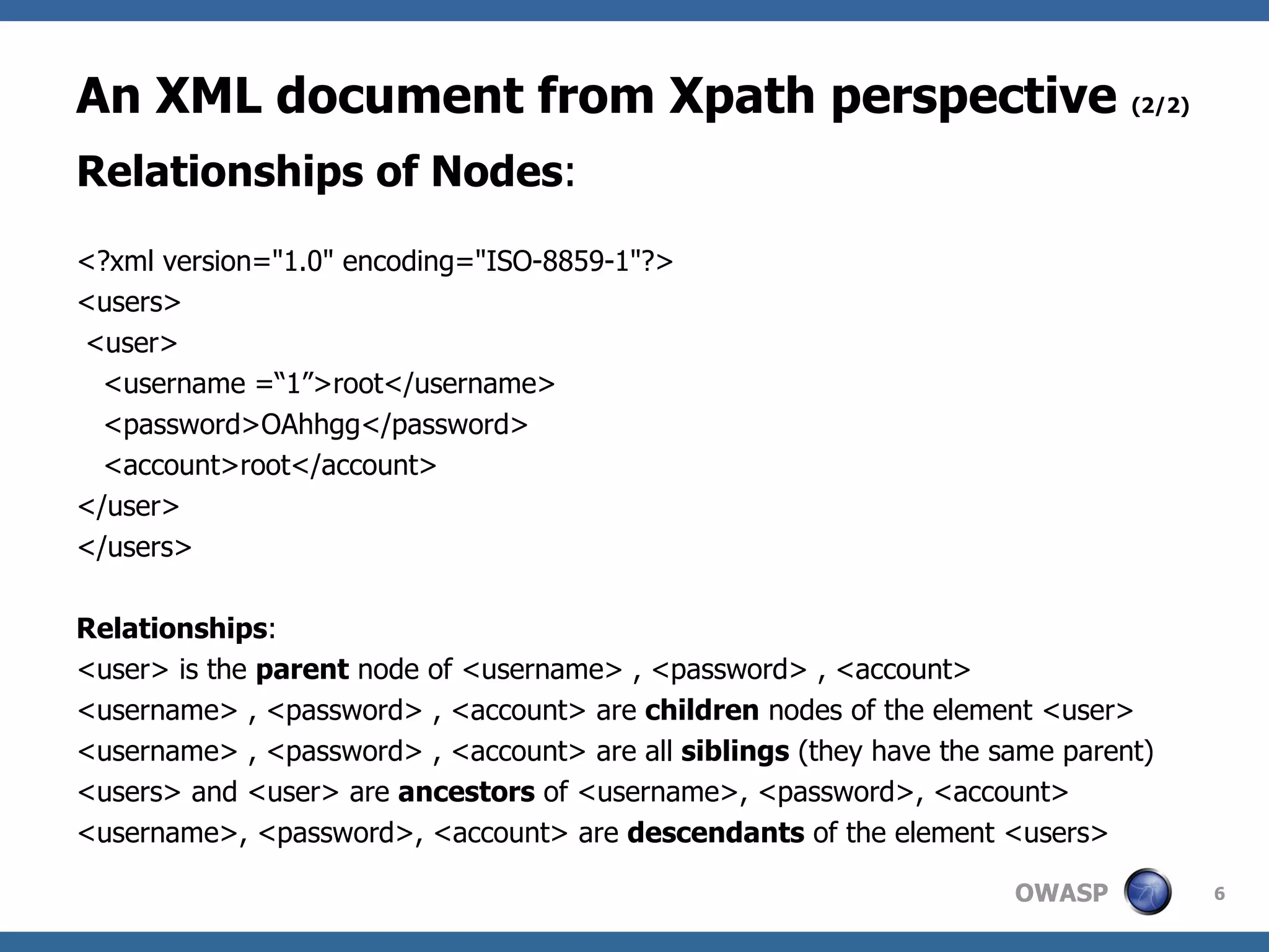 An XML document from Xpath perspective  (2/2) Relationships of Nodes : <?xml version=&quot;1.0&quot; encoding=&quot;ISO-8859-1&quot;?> <users> <user> <username =“1”>root</username> <password>OAhhgg</password> <account>root</account> </user> </users> Relationships : <user> is the  parent  node of <username> , <password> , <account> <username> , <password> , <account> are  children  nodes of the element <user> <username> , <password> , <account> are all  siblings  (they have the same parent) <users> and <user> are  ancestors  of <username>, <password>, <account> <username>, <password>, <account> are  descendants  of the element <users> 