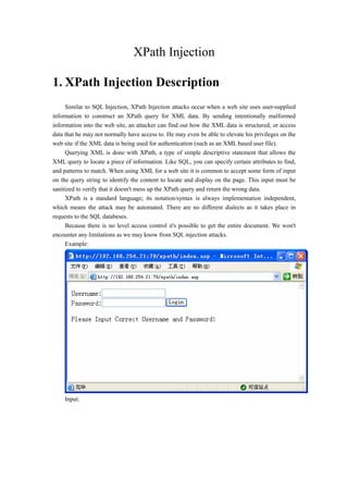 XPath Injection
1. XPath Injection Description
Similar to SQL Injection, XPath Injection attacks occur when a web site uses user-supplied
information to construct an XPath query for XML data. By sending intentionally malformed
information into the web site, an attacker can find out how the XML data is structured, or access
data that he may not normally have access to. He may even be able to elevate his privileges on the
web site if the XML data is being used for authentication (such as an XML based user file).
Querying XML is done with XPath, a type of simple descriptive statement that allows the
XML query to locate a piece of information. Like SQL, you can specify certain attributes to find,
and patterns to match. When using XML for a web site it is common to accept some form of input
on the query string to identify the content to locate and display on the page. This input must be
sanitized to verify that it doesn't mess up the XPath query and return the wrong data.
XPath is a standard language; its notation/syntax is always implementation independent,
which means the attack may be automated. There are no different dialects as it takes place in
requests to the SQL databeses.
Because there is no level access control it's possible to get the entire document. We won't
encounter any limitations as we may know from SQL injection attacks.
Example:
Input:
 