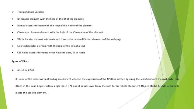  Types of XPath Locators
 ID: locates element with the help of the ID of the element
 Name: locates element with the help of the Name of the element
 Classname: locates element with the help of the Classname of the element
 XPath: locates dynamic elements and traverse between different elements of the webpage
 Link text: locates element with the help of the link of a text
 CSS Path: locates elements which have no class, ID or name
Types of XPath
 Absolute XPath
It is one of the direct ways of finding an element wherein the expression of the XPath is formed by using the selection from the root node. The
XPath in this case begins with a single slash (‘/’) and it passes over from the root to the whole Document Object Model (DOM) in order to
locate the specific element.
 