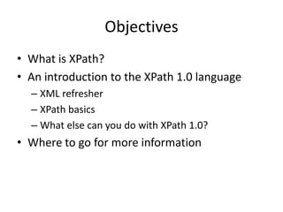 ObjectivesWhat is XPath?An introduction to the XPath 1.0 languageXML refresherXPath basicsWhat else can you do with XPath 1.0?Where to go for more information