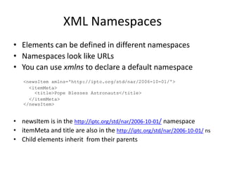 XML NamespacesElements can be defined in different namespacesNamespaces look like URLsYou can use xmlns to declare a default namespace<newsItemxmlns='http://iptc.org/std/nar/2006-10-01/'>  <itemMeta>    <title>Pope Blesses Astronauts</title>  </itemMeta></newsItem>newsItemis in the http://iptc.org/std/nar/2006-10-01/namespaceitemMeta and title are also in the http://iptc.org/std/nar/2006-10-01/ nsChild elements inherit  from their parents