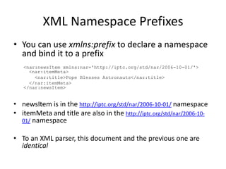 XML Namespace PrefixesYou can use xmlns:prefix to declare a namespace and bind it to a prefix<nar:newsItemxmlns:nar='http://iptc.org/std/nar/2006-10-01/'>  <nar:itemMeta>   <nar:title>Pope Blesses Astronauts</nar:title>  </nar:itemMeta></nar:newsItem>newsItem is in the http://iptc.org/std/nar/2006-10-01/ namespaceitemMeta and title are also in the http://iptc.org/std/nar/2006-10-01/ namespaceTo an XML parser, this document and the previous one are identical
