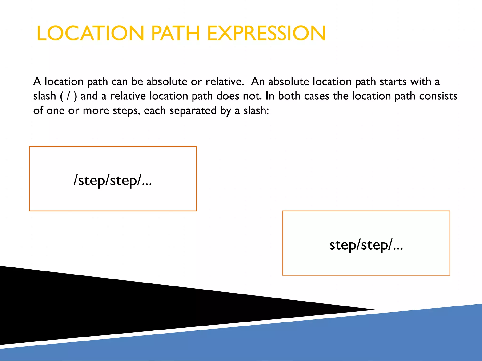 LOCATION PATH EXPRESSION

A location path can be absolute or relative. An absolute location path starts with a
slash ( / ) and a relative location path does not. In both cases the location path consists
of one or more steps, each separated by a slash:




        /step/step/...



                                                               step/step/...
 
