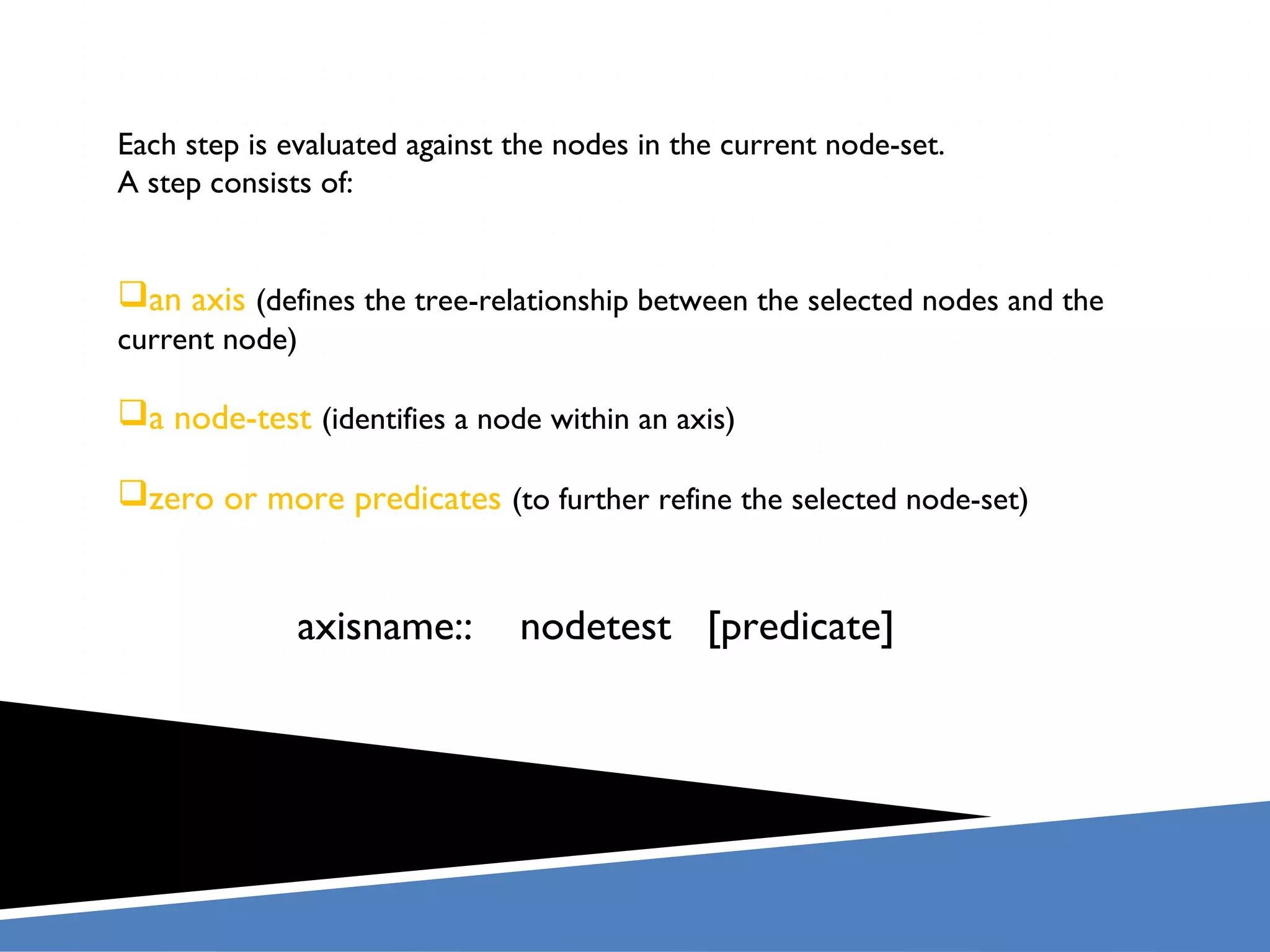 Each step is evaluated against the nodes in the current node-set.
A step consists of:


an axis (defines the tree-relationship between the selected nodes and the
current node)

a node-test (identifies a node within an axis)

zero or more predicates (to further refine the selected node-set)


              axisname::       nodetest [predicate]
 