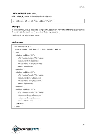 XPath
8
Use Name with wild card
Use /class/*, select all element under root node.
<p><xsl:value-of select="name(/class/*)"/></p>
Example
In this example, we've created a sample XML document students.xml and its stylesheet
document students.xsl which uses the XPath expressions.
Following is the sample XML used.
students.xml
<?xml version="1.0"?>
<?xml-stylesheet type="text/xsl" href="students.xsl"?>
<class>
<student rollno="393">
<firstname>Dinkar</firstname>
<lastname>Kad</lastname>
<nickname>Dinkar</nickname>
<marks>85</marks>
</student>
<student rollno="493">
<firstname>Vaneet</firstname>
<lastname>Gupta</lastname>
<nickname>Vinni</nickname>
<marks>95</marks>
</student>
<student rollno="593">
<firstname>Jasvir</firstname>
<lastname>Singh</lastname>
<nickname>Jazz</nickname>
<marks>90</marks>
</student>
</class>
 
