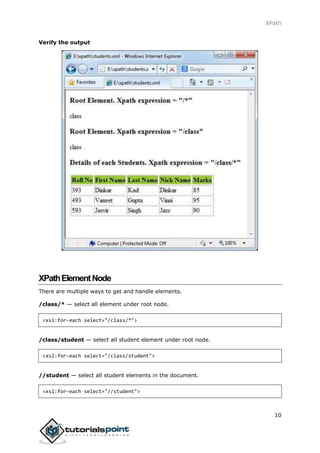 XPath
10
Verify the output
XPathElementNode
There are multiple ways to get and handle elements.
/class/* — select all element under root node.
<xsl:for-each select="/class/*">
/class/student — select all student element under root node.
<xsl:for-each select="/class/student">
//student — select all student elements in the document.
<xsl:for-each select="//student">
 