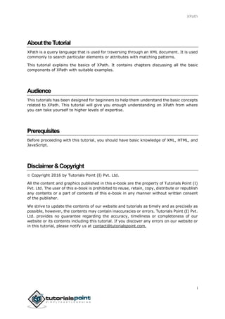 XPath
i
AbouttheTutorial
XPath is a query language that is used for traversing through an XML document. It is used
commonly to search particular elements or attributes with matching patterns.
This tutorial explains the basics of XPath. It contains chapters discussing all the basic
components of XPath with suitable examples.
Audience
This tutorials has been designed for beginners to help them understand the basic concepts
related to XPath. This tutorial will give you enough understanding on XPath from where
you can take yourself to higher levels of expertise.
Prerequisites
Before proceeding with this tutorial, you should have basic knowledge of XML, HTML, and
JavaScript.
Disclaimer&Copyright
 Copyright 2016 by Tutorials Point (I) Pvt. Ltd.
All the content and graphics published in this e-book are the property of Tutorials Point (I)
Pvt. Ltd. The user of this e-book is prohibited to reuse, retain, copy, distribute or republish
any contents or a part of contents of this e-book in any manner without written consent
of the publisher.
We strive to update the contents of our website and tutorials as timely and as precisely as
possible, however, the contents may contain inaccuracies or errors. Tutorials Point (I) Pvt.
Ltd. provides no guarantee regarding the accuracy, timeliness or completeness of our
website or its contents including this tutorial. If you discover any errors on our website or
in this tutorial, please notify us at contact@tutorialspoint.com.
 