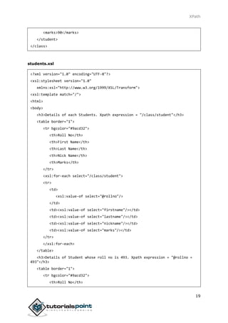 XPath
19
<marks>90</marks>
</student>
</class>
students.xsl
<?xml version="1.0" encoding="UTF-8"?>
<xsl:stylesheet version="1.0"
xmlns:xsl="http://www.w3.org/1999/XSL/Transform">
<xsl:template match="/">
<html>
<body>
<h3>Details of each Students. Xpath expression = "/class/student"</h3>
<table border="1">
<tr bgcolor="#9acd32">
<th>Roll No</th>
<th>First Name</th>
<th>Last Name</th>
<th>Nick Name</th>
<th>Marks</th>
</tr>
<xsl:for-each select="/class/student">
<tr>
<td>
<xsl:value-of select="@rollno"/>
</td>
<td><xsl:value-of select="firstname"/></td>
<td><xsl:value-of select="lastname"/></td>
<td><xsl:value-of select="nickname"/></td>
<td><xsl:value-of select="marks"/></td>
</tr>
</xsl:for-each>
</table>
<h3>Details of Student whose roll no is 493. Xpath expression = "@rollno =
493"</h3>
<table border="1">
<tr bgcolor="#9acd32">
<th>Roll No</th>
 