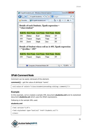 XPath
21
XPathCommentNode
Comment can be easily retrieved of the element.
comment() - get the value of attribute "name".
<xsl:value-of select="/class/student/preceding-sibling::comment()"/>
Example
In this example, we've created a sample XML document students.xml and its stylesheet
document students.xsl which uses the XPath expressions.
Following is the sample XML used.
students.xml
<?xml version="1.0"?>
<?xml-stylesheet type="text/xsl" href="students.xsl"?>
<class>
 