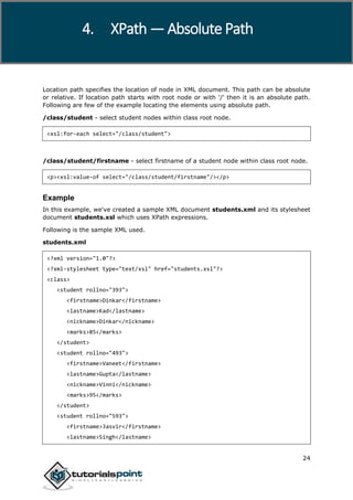 XPath
24
Location path specifies the location of node in XML document. This path can be absolute
or relative. If location path starts with root node or with '/' then it is an absolute path.
Following are few of the example locating the elements using absolute path.
/class/student - select student nodes within class root node.
<xsl:for-each select="/class/student">
/class/student/firstname - select firstname of a student node within class root node.
<p><xsl:value-of select="/class/student/firstname"/></p>
Example
In this example, we've created a sample XML document students.xml and its stylesheet
document students.xsl which uses XPath expressions.
Following is the sample XML used.
students.xml
<?xml version="1.0"?>
<?xml-stylesheet type="text/xsl" href="students.xsl"?>
<class>
<student rollno="393">
<firstname>Dinkar</firstname>
<lastname>Kad</lastname>
<nickname>Dinkar</nickname>
<marks>85</marks>
</student>
<student rollno="493">
<firstname>Vaneet</firstname>
<lastname>Gupta</lastname>
<nickname>Vinni</nickname>
<marks>95</marks>
</student>
<student rollno="593">
<firstname>Jasvir</firstname>
<lastname>Singh</lastname>
4. XPath — Absolute Path
 