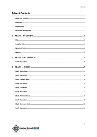 XPath
ii
TableofContents
About the Tutorial....................................................................................................................................i
Audience..................................................................................................................................................i
Prerequisites............................................................................................................................................i
Disclaimer & Copyright.............................................................................................................................i
1. XPATH – OVERVIEW................................................................................................................ 1
XSL ..........................................................................................................................................................1
Need for XSL............................................................................................................................................1
What is XPath..........................................................................................................................................1
Features..................................................................................................................................................2
2. XPATH — EXPRESSION........................................................................................................... 3
Verify the output.....................................................................................................................................6
3. XPATH — NODES...................................................................................................................... 7
XPath Root Node.....................................................................................................................................7
Verify the output...................................................................................................................................10
XPath Element Node .............................................................................................................................10
Verify the output...................................................................................................................................14
XPath Text Node ...................................................................................................................................14
Verify the output...................................................................................................................................17
XPath Attribute Node............................................................................................................................18
Verify the output...................................................................................................................................20
XPath Comment Node...........................................................................................................................21
Verify the output...................................................................................................................................23
 
