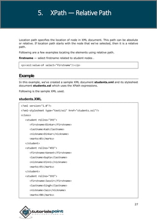 XPath
27
Location path specifies the location of node in XML document. This path can be absolute
or relative. If location path starts with the node that we've selected, then it is a relative
path.
Following are a few examples locating the elements using relative path.
firstname — select firstname related to student nodes .
<p><xsl:value-of select="firstname"/></p>
Example
In this example, we've created a sample XML document students.xml and its stylesheet
document students.xsl which uses the XPath expressions.
Following is the sample XML used.
students.XML
<?xml version="1.0"?>
<?xml-stylesheet type="text/xsl" href="students.xsl"?>
<class>
<student rollno="393">
<firstname>Dinkar</firstname>
<lastname>Kad</lastname>
<nickname>Dinkar</nickname>
<marks>85</marks>
</student>
<student rollno="493">
<firstname>Vaneet</firstname>
<lastname>Gupta</lastname>
<nickname>Vinni</nickname>
<marks>95</marks>
</student>
<student rollno="593">
<firstname>Jasvir</firstname>
<lastname>Singh</lastname>
<nickname>Jazz</nickname>
<marks>90</marks>
5. XPath — Relative Path
 