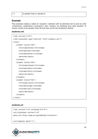 XPath
34
>= is greater than or equals to
Example
This example creates a table of <student> element with its attribute roll no and its child
<firstname>,<lastname><nickname> and <marks> by iterating over each student. It
checks marks to be greater than 90 and then prints the student(s) details.
students.xml
<?xml version="1.0"?>
<?xml-stylesheet type="text/xsl" href="students.xsl"?>
<class>
<student rollno="393">
<firstname>Dinkar</firstname>
<lastname>Kad</lastname>
<nickname>Dinkar</nickname>
<marks>85</marks>
</student>
<student rollno="493">
<firstname>Vaneet</firstname>
<lastname>Gupta</lastname>
<nickname>Vinni</nickname>
<marks>95</marks>
</student>
<student rollno="593">
<firstname>Jasvir</firstname>
<lastname>Singh</lastname>
<nickname>Jazz</nickname>
<marks>90</marks>
</student>
</class>
students.xsl
<?xml version="1.0" encoding="UTF-8"?>
<xsl:stylesheet version="1.0"
xmlns:xsl="http://www.w3.org/1999/XSL/Transform">
<xsl:template match="/">
 