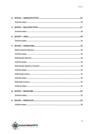 XPath
iii
4. XPATH — ABSOLUTE PATH................................................................................................24
Verify the output...................................................................................................................................26
5. XPATH — RELATIVE PATH .................................................................................................27
Verify the output...................................................................................................................................29
6. XPATH — AXES........................................................................................................................30
Verify the output...................................................................................................................................32
7. XPATH — OPERATORS.........................................................................................................33
XPath Comparison Operators................................................................................................................33
Verify the output...................................................................................................................................36
XPath Boolean Operators......................................................................................................................36
Verify the output...................................................................................................................................38
XPath Number Operators / Functions ...................................................................................................39
Verify the output...................................................................................................................................42
XPath String Functions ..........................................................................................................................42
Verify the output...................................................................................................................................45
XPath Node Functions...........................................................................................................................45
Verify the output...................................................................................................................................47
8. XPATH — WILDCARD ...........................................................................................................49
Verify the output...................................................................................................................................52
9. XPATH — PREDICATE...........................................................................................................53
Verify the output...................................................................................................................................56
 
