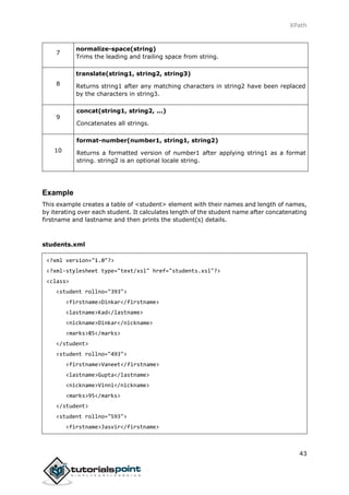 XPath
43
7
normalize-space(string)
Trims the leading and trailing space from string.
8
translate(string1, string2, string3)
Returns string1 after any matching characters in string2 have been replaced
by the characters in string3.
9
concat(string1, string2, ...)
Concatenates all strings.
10
format-number(number1, string1, string2)
Returns a formatted version of number1 after applying string1 as a format
string. string2 is an optional locale string.
Example
This example creates a table of <student> element with their names and length of names,
by iterating over each student. It calculates length of the student name after concatenating
firstname and lastname and then prints the student(s) details.
students.xml
<?xml version="1.0"?>
<?xml-stylesheet type="text/xsl" href="students.xsl"?>
<class>
<student rollno="393">
<firstname>Dinkar</firstname>
<lastname>Kad</lastname>
<nickname>Dinkar</nickname>
<marks>85</marks>
</student>
<student rollno="493">
<firstname>Vaneet</firstname>
<lastname>Gupta</lastname>
<nickname>Vinni</nickname>
<marks>95</marks>
</student>
<student rollno="593">
<firstname>Jasvir</firstname>
 