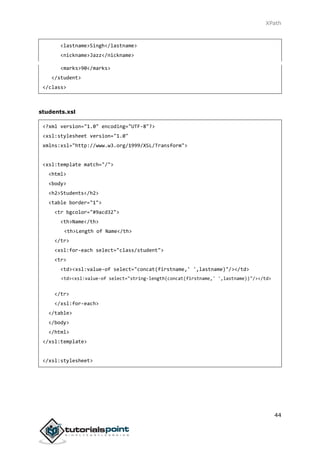 XPath
44
<lastname>Singh</lastname>
<nickname>Jazz</nickname>
<marks>90</marks>
</student>
</class>
students.xsl
<?xml version="1.0" encoding="UTF-8"?>
<xsl:stylesheet version="1.0"
xmlns:xsl="http://www.w3.org/1999/XSL/Transform">
<xsl:template match="/">
<html>
<body>
<h2>Students</h2>
<table border="1">
<tr bgcolor="#9acd32">
<th>Name</th>
<th>Length of Name</th>
</tr>
<xsl:for-each select="class/student">
<tr>
<td><xsl:value-of select="concat(firstname,' ',lastname)"/></td>
<td><xsl:value-of select="string-length(concat(firstname,' ',lastname))"/></td>
</tr>
</xsl:for-each>
</table>
</body>
</html>
</xsl:template>
</xsl:stylesheet>
 