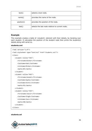 XPath
46
text() selects a text node.
name() provides the name of the node.
position() provides the position of the node.
last() selects the last node relative to current node;
Example
This example creates a table of <student> element with their details, by iterating over
each student. It calculates the position of the student node then prints the student(s)
details along with serial no.
students.xml
<?xml version="1.0"?>
<?xml-stylesheet type="text/xsl" href="students.xsl"?>
<class>
<student rollno="393">
<firstname>Dinkar</firstname>
<lastname>Kad</lastname>
<nickname>Dinkar</nickname>
<marks>85</marks>
</student>
<student rollno="493">
<firstname>Vaneet</firstname>
<lastname>Gupta</lastname>
<nickname>Vinni</nickname>
<marks>95</marks>
</student>
<student rollno="593">
<firstname>Jasvir</firstname>
<lastname>Singh</lastname>
<nickname>Jazz</nickname>
<marks>90</marks>
</student>
</class>
students.xsl
 