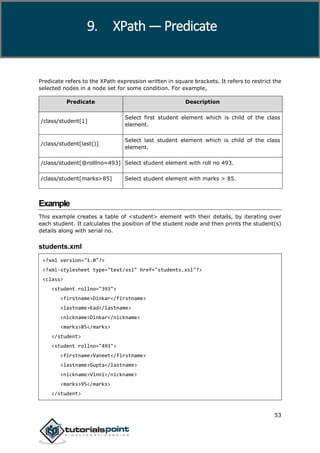 XPath
53
Predicate refers to the XPath expression written in square brackets. It refers to restrict the
selected nodes in a node set for some condition. For example,
Predicate Description
/class/student[1]
Select first student element which is child of the class
element.
/class/student[last()]
Select last student element which is child of the class
element.
/class/student[@rolllno=493] Select student element with roll no 493.
/class/student[marks>85] Select student element with marks > 85.
Example
This example creates a table of <student> element with their details, by iterating over
each student. It calculates the position of the student node and then prints the student(s)
details along with serial no.
students.xml
<?xml version="1.0"?>
<?xml-stylesheet type="text/xsl" href="students.xsl"?>
<class>
<student rollno="393">
<firstname>Dinkar</firstname>
<lastname>Kad</lastname>
<nickname>Dinkar</nickname>
<marks>85</marks>
</student>
<student rollno="493">
<firstname>Vaneet</firstname>
<lastname>Gupta</lastname>
<nickname>Vinni</nickname>
<marks>95</marks>
</student>
9. XPath — Predicate
 