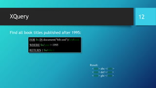 XQuery
Find all book titles published after 1995:
FOR $x IN document("bib.xml")/bib/book
WHERE $x/year > 1995
RETURN { $x/title }
Result:
<title> abc </title>
<title> def </title>
<title> ghi </title>
12
 