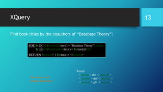 XQuery
Find book titles by the coauthors of “Database Theory”:
FOR $x IN bib/book[title/text() = “Database Theory”]/author
$y IN bib/book[author/text() = $x/text()]/title
RETURN <answer> { $y/text() } </answer>
Result:
<answer> abc </ answer >
< answer > def </ answer >
< answer > ghi </ answer >
The answer will
contain duplicates !
13
 