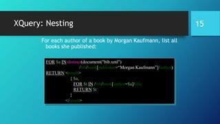 XQuery: Nesting
For each author of a book by Morgan Kaufmann, list all
books she published:
FOR $a IN distinct(document("bib.xml")
/bib/book[publisher=“Morgan Kaufmann”]/author)
RETURN <result>
{ $a,
FOR $t IN /bib/book[author=$a]/title
RETURN $t
}
</result>
15
 