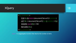 XQuery
count = a (aggregate) function that returns the number of elms
<big_publishers>
FOR $p IN distinct(document("bib.xml")//publisher)
LET $b := document("bib.xml")/book[publisher = $p]
WHERE count($b) > 100
RETURN { $p }
</big_publishers>
18
 
