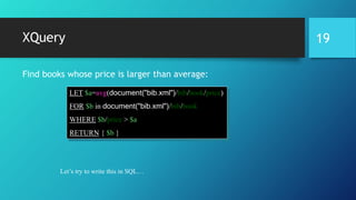 XQuery
Find books whose price is larger than average:
LET $a=avg(document("bib.xml")/bib/book/price)
FOR $b in document("bib.xml")/bib/book
WHERE $b/price > $a
RETURN { $b }
Let’s try to write this in SQL…
19
 