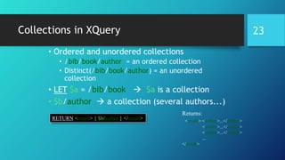 Collections in XQuery
• Ordered and unordered collections
• /bib/book/author = an ordered collection
• Distinct(/bib/book/author) = an unordered
collection
• LET $a = /bib/book  $a is a collection
• $b/author  a collection (several authors...)
RETURN <result> { $b/author } </result>
Returns:
<result> <author>...</author>
<author>...</author>
<author>...</author>
...
</result>
23
 