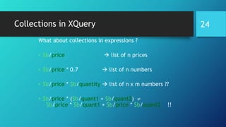 Collections in XQuery
What about collections in expressions ?
• $b/price  list of n prices
• $b/price * 0.7  list of n numbers
• $b/price * $b/quantity  list of n x m numbers ??
• $b/price * ($b/quant1 + $b/quant2) 
$b/price * $b/quant1 + $b/price * $b/quant2 !!
24
 