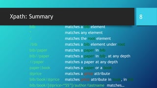 Xpath: Summary
bib matches a bib element
* matches any element
/ matches the root element
/bib matches a bib element under root
bib/paper matches a paper in bib
bib//paper matches a paper in bib, at any depth
//paper matches a paper at any depth
paper|book matches a paper or a book
@price matches a price attribute
bib/book/@price matches price attribute in book, in bib
bib/book/[@price<“55”]/author/lastname matches…
8
 